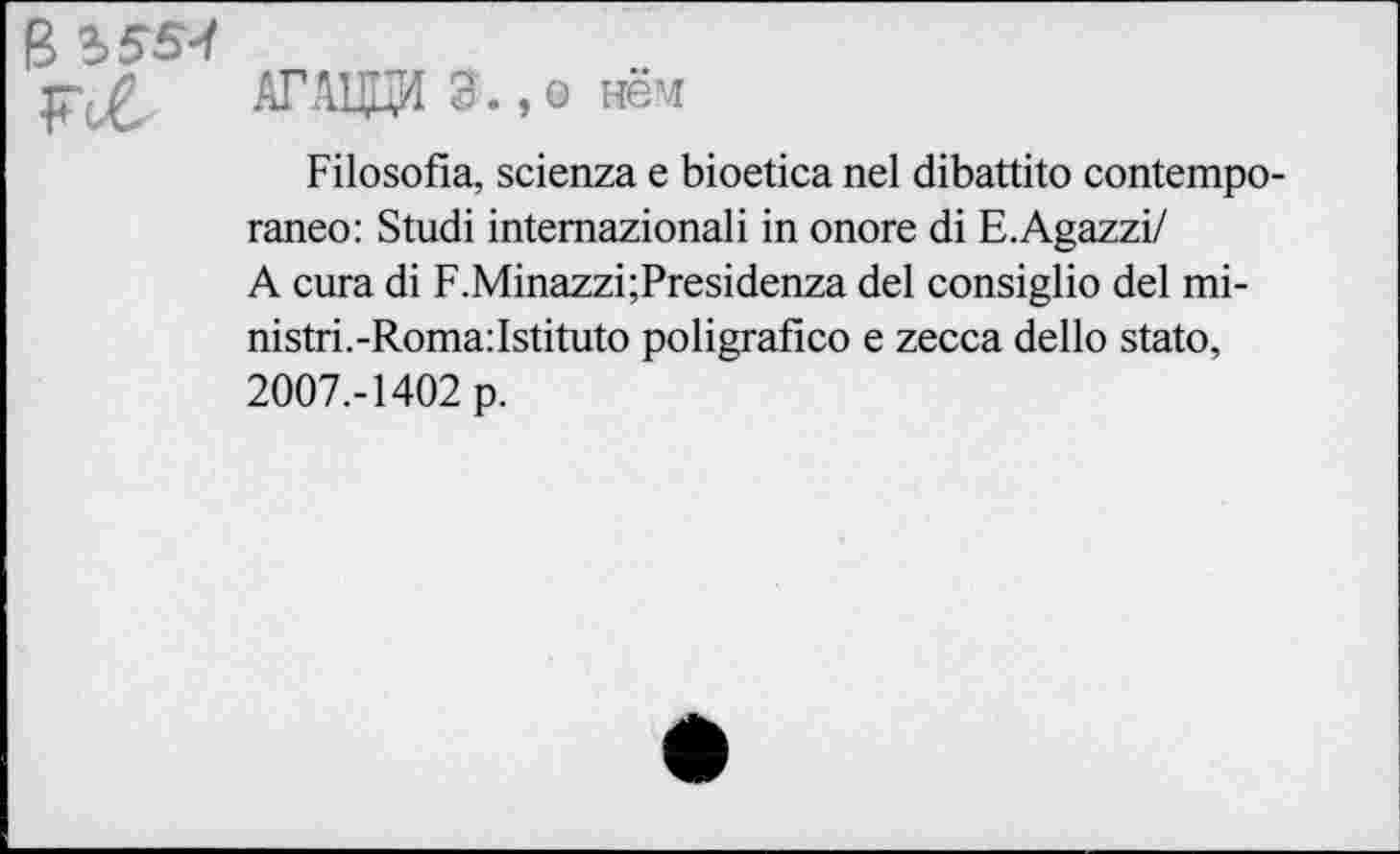 ﻿АГАЦЦИ Э.,о нём
Filosofia, scienza е bioetica nel dibattito contempo-raneo: Studi intemazionali in onore di E.Agazzi/ A cura di F.Minazzi;Presidenza del consiglio del mi-nistri.-Roma:Istituto poligrafico e zecca dello stato, 2007.-1402 p.